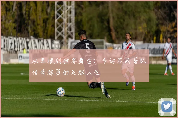 从草根到世界舞台:专访墨西哥队传奇球员的足球人生