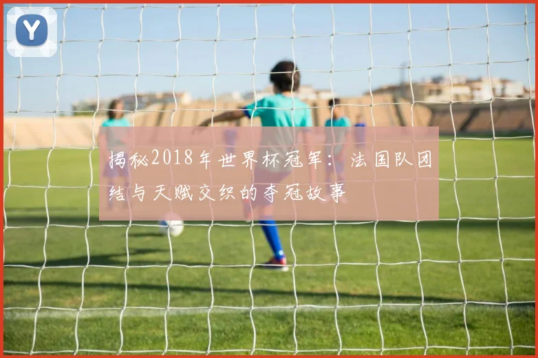 揭秘2018年世界杯冠军:法国队团结与天赋交织的夺冠故事
