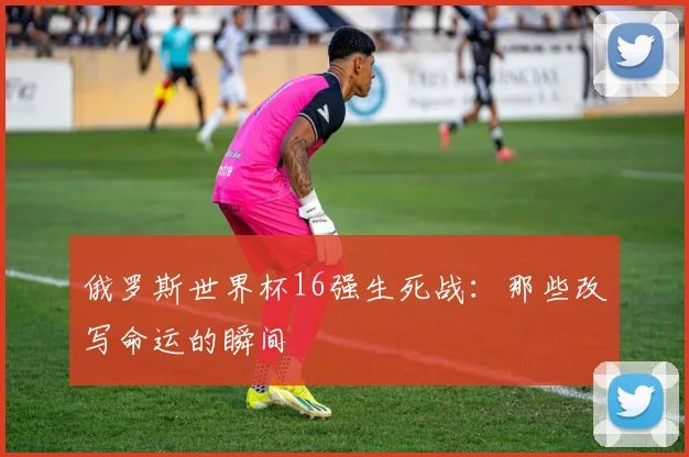 俄罗斯世界杯16强生死战：那些改写命运的瞬间