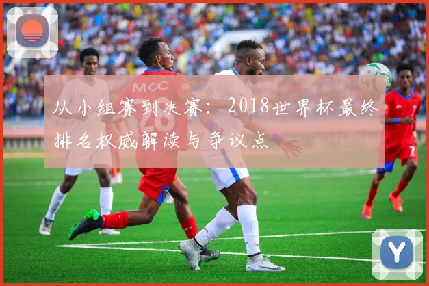 从小组赛到决赛:2018世界杯最终排名权威解读与争议点