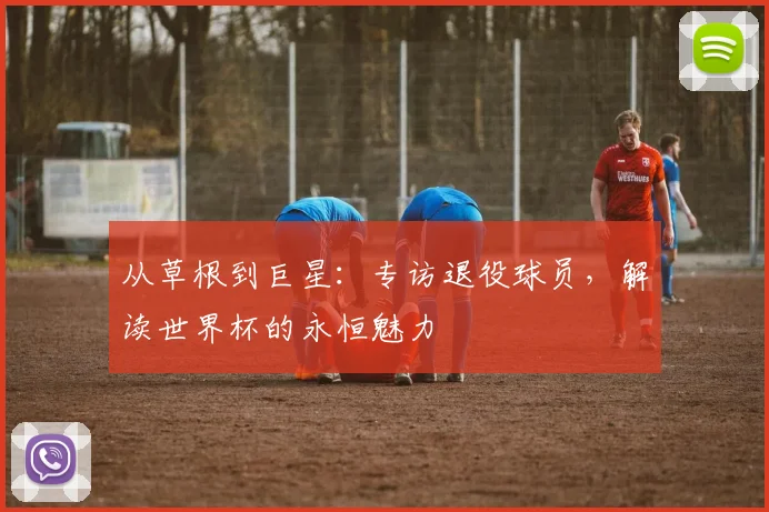 从草根到巨星:专访退役球员,解读世界杯的永恒魅力