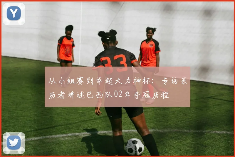 从小组赛到举起大力神杯:专访亲历者讲述巴西队02年夺冠历程