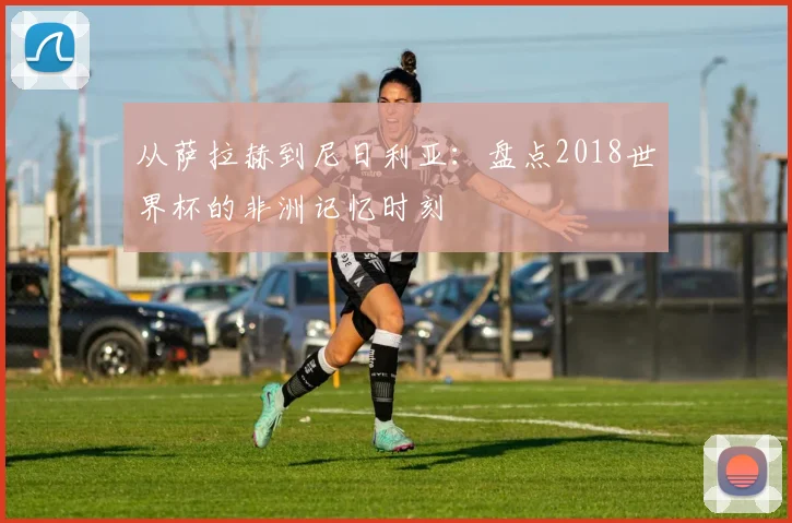 从萨拉赫到尼日利亚：盘点2018世界杯的非洲记忆时刻