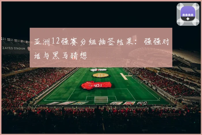 亚洲12强赛分组抽签结果:强强对话与黑马猜想