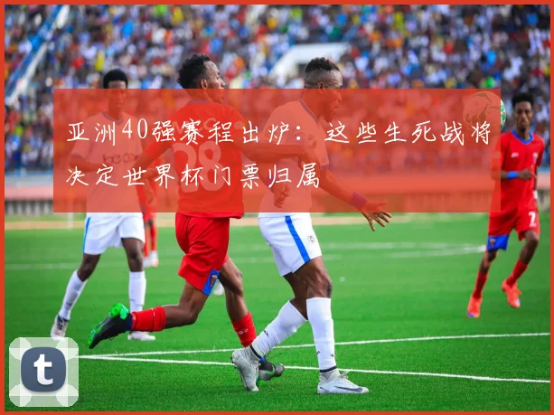 亚洲40强赛程出炉:这些生死战将决定世界杯门票归属