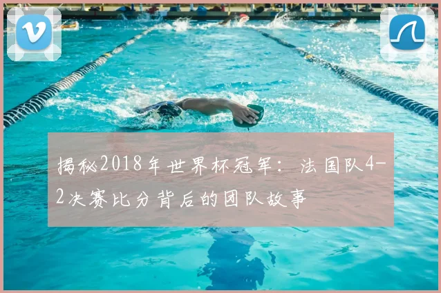 揭秘2018年世界杯冠军:法国队4-2决赛比分背后的团队故事
